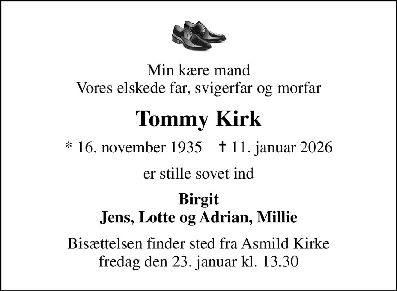 Min kære mand Vores elskede far, svigerfar og morfar
Tommy Kirk
* 16. november 1935    ✝ 11. januar 2026
er stille sovet ind
Birgit Jens, Lotte og Adrian, Millie
Bisættelsen finder sted fra Asmild Kirke  fredag den 23. januar kl. 13.30