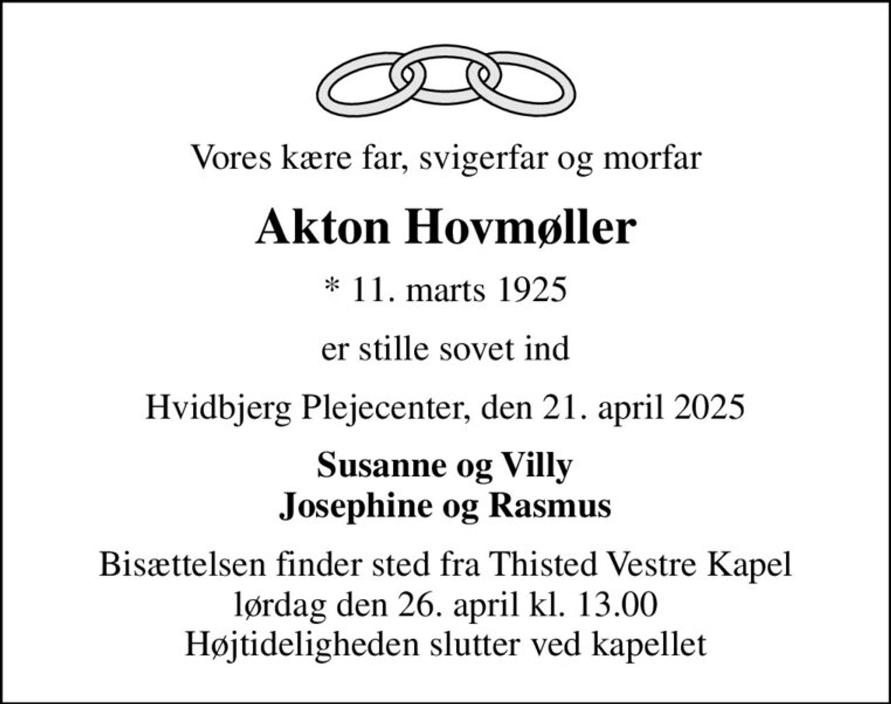 Vores kære far, svigerfar og morfar
Akton Hovmøller
* 11. marts 1925
er stille sovet ind
Hvidbjerg Plejecenter, den 21. april 2025
Susanne og Villy Josephine og Rasmus
Bisættelsen finder sted fra Thisted Vestre Kapel  lørdag den 26. april kl. 13.00  Højtideligheden slutter ved kapellet