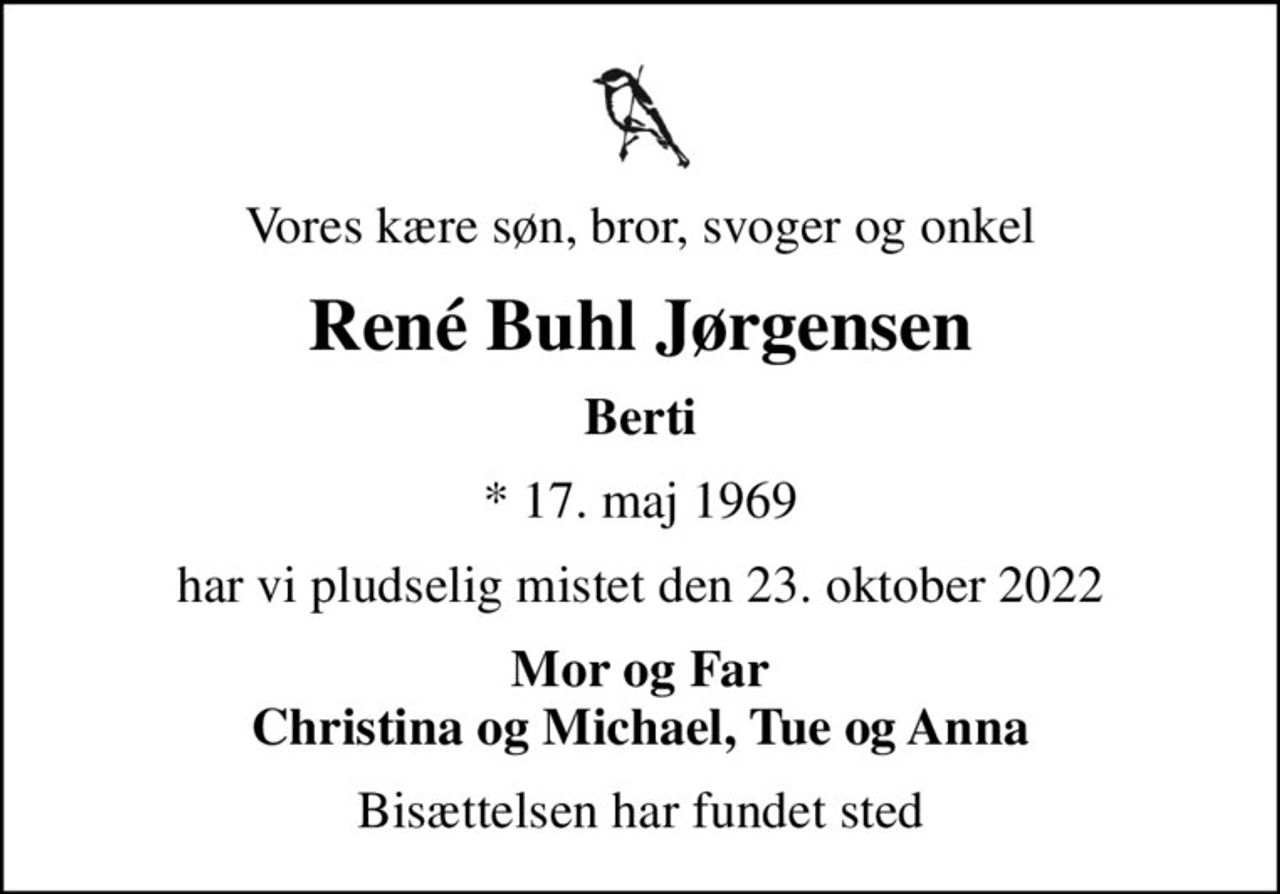 Vores kære søn, bror, svoger og onkel
René Buhl Jørgensen
Berti
* 17. maj 1969
har vi pludselig mistet den 23. oktober 2022
Mor og Far Christina og Michael, Tue og Anna
Bisættelsen har fundet sted