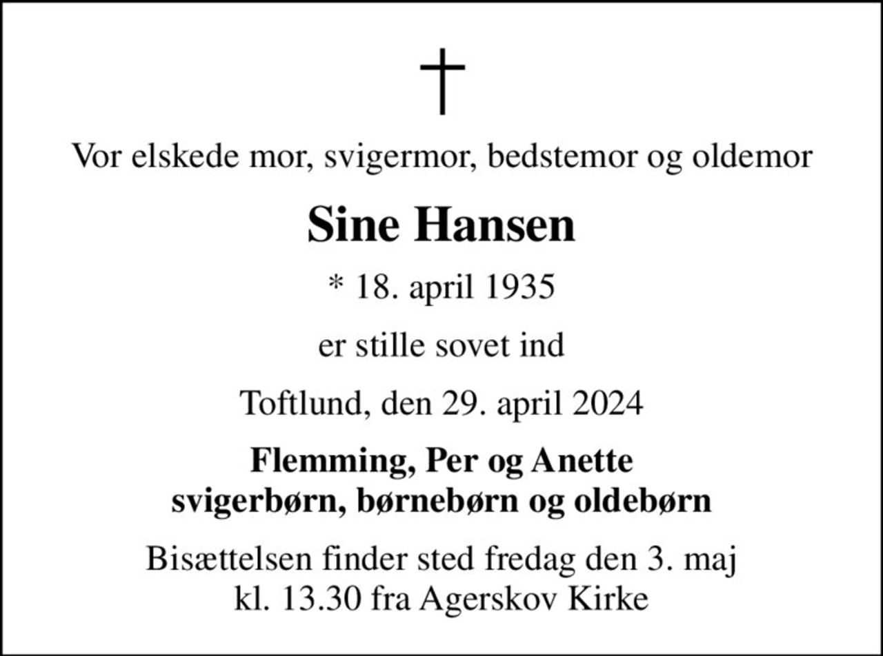 Vor elskede mor, svigermor, bedstemor og oldemor
Sine Hansen
* 18. april 1935
er stille sovet ind
Toftlund, den 29. april 2024
Flemming, Per og Anette svigerbørn, børnebørn og oldebørn
Bisættelsen finder sted fredag den 3. maj kl. 13.30 fra Agerskov Kirke
