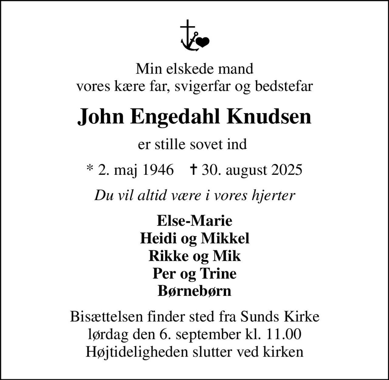 Min elskede mand vores kære far, svigerfar og bedstefar
John Engedahl Knudsen
er stille sovet ind 
* 2. maj 1946    ✝ 30. august 2025
Du vil altid være i vores hjerter
Else-Marie Heidi og Mikkel Rikke og Mik Per og Trine Børnebørn
Bisættelsen finder sted fra Sunds Kirke  lørdag den 6. september kl. 11.00  Højtideligheden slutter ved kirken