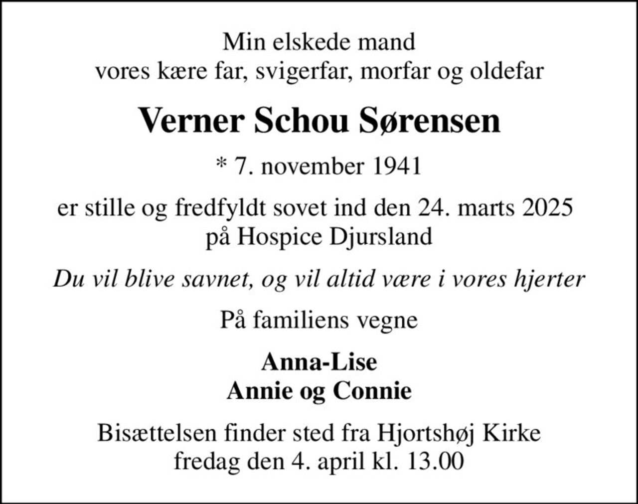 Min elskede mand vores kære far, svigerfar, morfar og oldefar
Verner Schou Sørensen
* 7. november 1941
er stille og fredfyldt sovet ind den 24. marts 2025  på Hospice Djursland
Du vil blive savnet, og vil altid være i vores hjerter
På familiens vegne
Anna-Lise Annie og Connie
Bisættelsen finder sted fra Hjortshøj Kirke  fredag den 4. april kl. 13.00