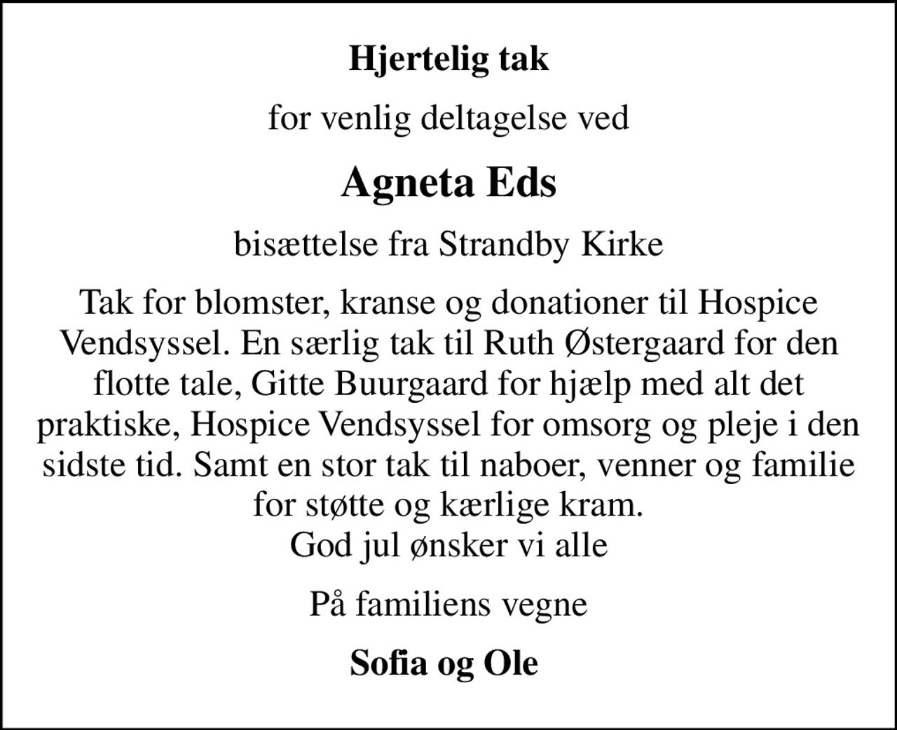 Hjertelig tak
for venlig deltagelse ved
Agneta Eds
bisættelse fra Strandby Kirke
Tak for blomster, kranse og donationer til Hospice Vendsyssel. En særlig tak til Ruth Østergaard for den flotte tale, Gitte Buurgaard for hjælp med alt det praktiske, Hospice Vendsyssel for omsorg og pleje i den sidste tid. Samt en stor tak til naboer, venner og familie for støtte og kærlige kram. God jul ønsker vi alle
På familiens vegne
Sofia og Ole