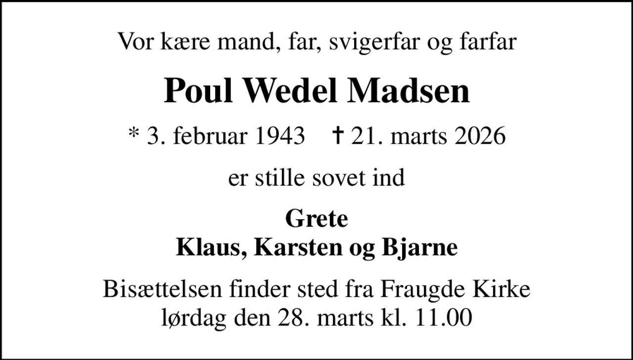 Vor kære mand, far, svigerfar og farfar
Poul Wedel Madsen
* 3. februar 1943    ✝ 21. marts 2026
er stille sovet ind
Grete Klaus, Karsten og Bjarne
Bisættelsen finder sted fra Fraugde Kirke  lørdag den 28. marts kl. 11.00