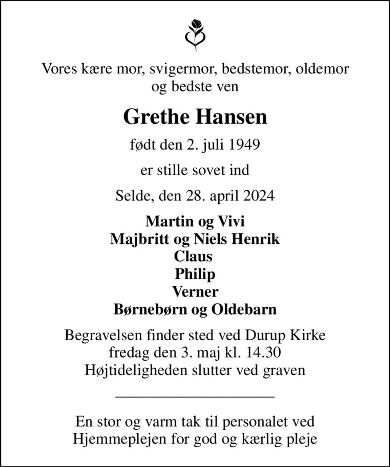 Vores kære mor, svigermor, bedstemor, oldemor og bedste ven
Grethe Hansen
født den 2. juli 1949
er stille sovet ind
Selde, den 28. april 2024
Martin og Vivi Majbritt og Niels Henrik Claus  Philip Verner Børnebørn og Oldebarn
Begravelsen finder sted ved Durup Kirke  fredag den 3. maj kl. 14.30  Højtideligheden slutter ved graven
En stor og varm tak til personalet ved Hjemmeplejen for god og kærlig pleje