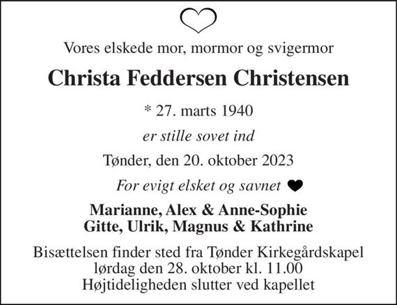 Vores elskede mor, mormor og svigermor 
Christa Feddersen Christensen 
*&#x200B; 27. marts 1940 
er stille sovet ind 
Tønder, den 20. oktober 2023 
For evigt elsket og savnet 
Marianne, Alex & Anne-Sophie Gitte, Ulrik, Magnus & Kathrine 
Bisættelsen&#x200B; finder sted fra Tønder Kirkegårdskapel&#x200B; lørdag den 28. oktober&#x200B; kl. 11.00 Højtideligheden slutter ved kapellet