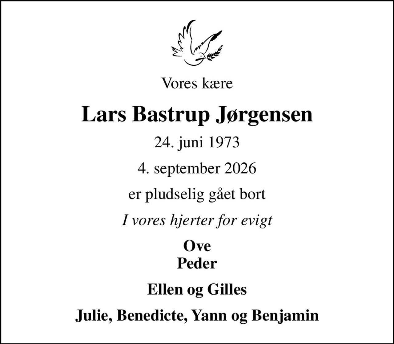 Vores kære
Lars Bastrup Jørgensen
24. juni 1973
4. september 2026
er pludselig gået bort
I vores hjerter for evigt
Ove Peder
Ellen og Gilles
Julie, Benedicte, Yann og Benjamin