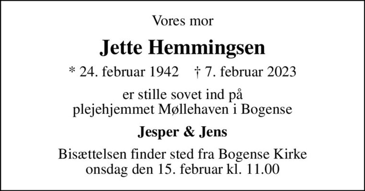 Vores mor
Jette Hemmingsen
* 24. februar 1942    ✝ 7. februar 2023
er stille sovet ind på plejehjemmet Møllehaven i Bogense
Jesper & Jens
Bisættelsen finder sted fra Bogense Kirke  onsdag den 15. februar kl. 11.00