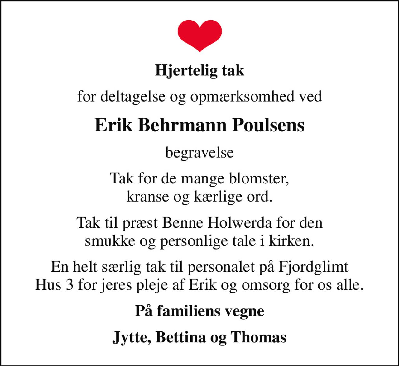 Hjertelig tak
for deltagelse og opmærksomhed ved
Erik Behrmann Poulsens
begravelse
Tak for de mange blomster, kranse og kærlige ord.
Tak til præst Benne Holwerda for den smukke og personlige tale i kirken.
En helt særlig tak til personalet på Fjordglimt Hus 3 for jeres pleje af Erik og omsorg for os alle.
På familiens vegne
Jytte, Bettina og Thomas