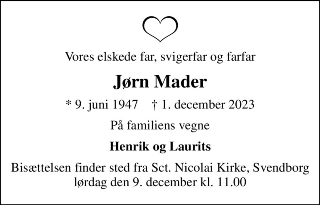 Vores elskede far, svigerfar og farfar
Jørn Mader
* 9. juni 1947    ✝ 1. december 2023
På familiens vegne
Henrik og Laurits
Bisættelsen finder sted fra Sct. Nicolai Kirke, Svendborg  lørdag den 9. december kl. 11.00