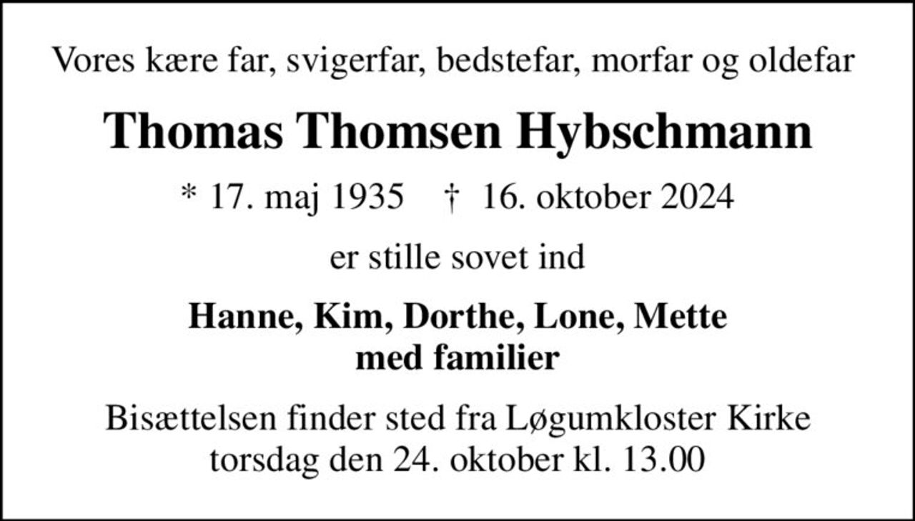 Vores kære far, svigerfar, bedstefar, morfar og oldefar 
Thomas Thomsen Hybschmann
* 17. maj 1935    ✝ 16. oktober 2024
er stille sovet ind
Hanne, Kim, Dorthe, Lone, Mette med familier
Bisættelsen finder sted fra Løgumkloster Kirke  torsdag den 24. oktober kl. 13.00