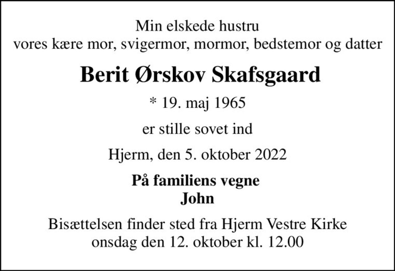 Min elskede hustru vores kære mor, svigermor, mormor, bedstemor og datter
 Berit Ørskov Skafsgaard
* 19. maj 1965
er stille sovet ind
Hjerm, den 5. oktober 2022
På familiens vegne  John
Bisættelsen finder sted fra Hjerm Vestre Kirke  onsdag den 12. oktober kl. 12.00