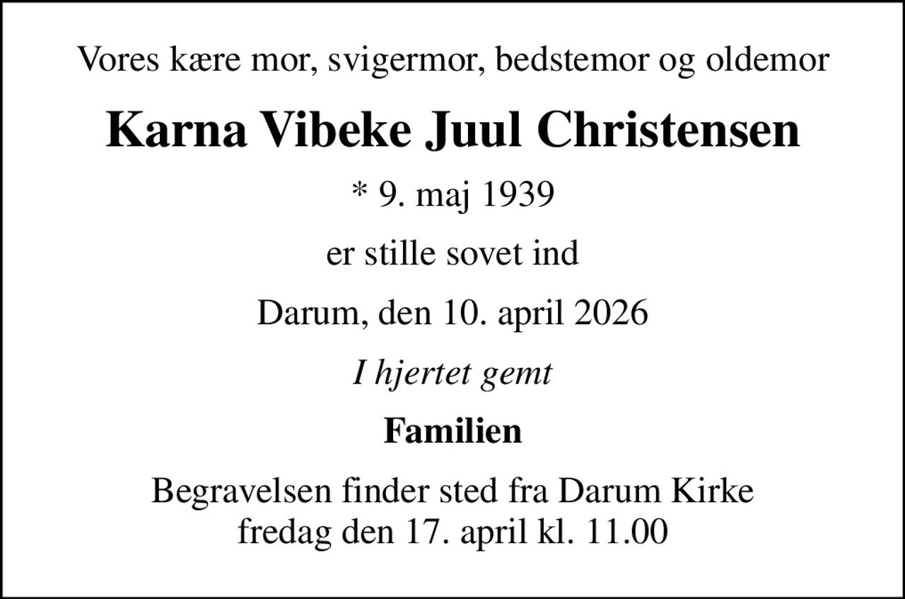 Vores kære mor, svigermor, bedstemor og oldemor
Karna Vibeke Juul Christensen
* 9. maj 1939
er stille sovet ind
Darum, den 10. april 2026
I hjertet gemt
Familien
Begravelsen finder sted fra Darum Kirke  fredag den 17. april kl. 11.00