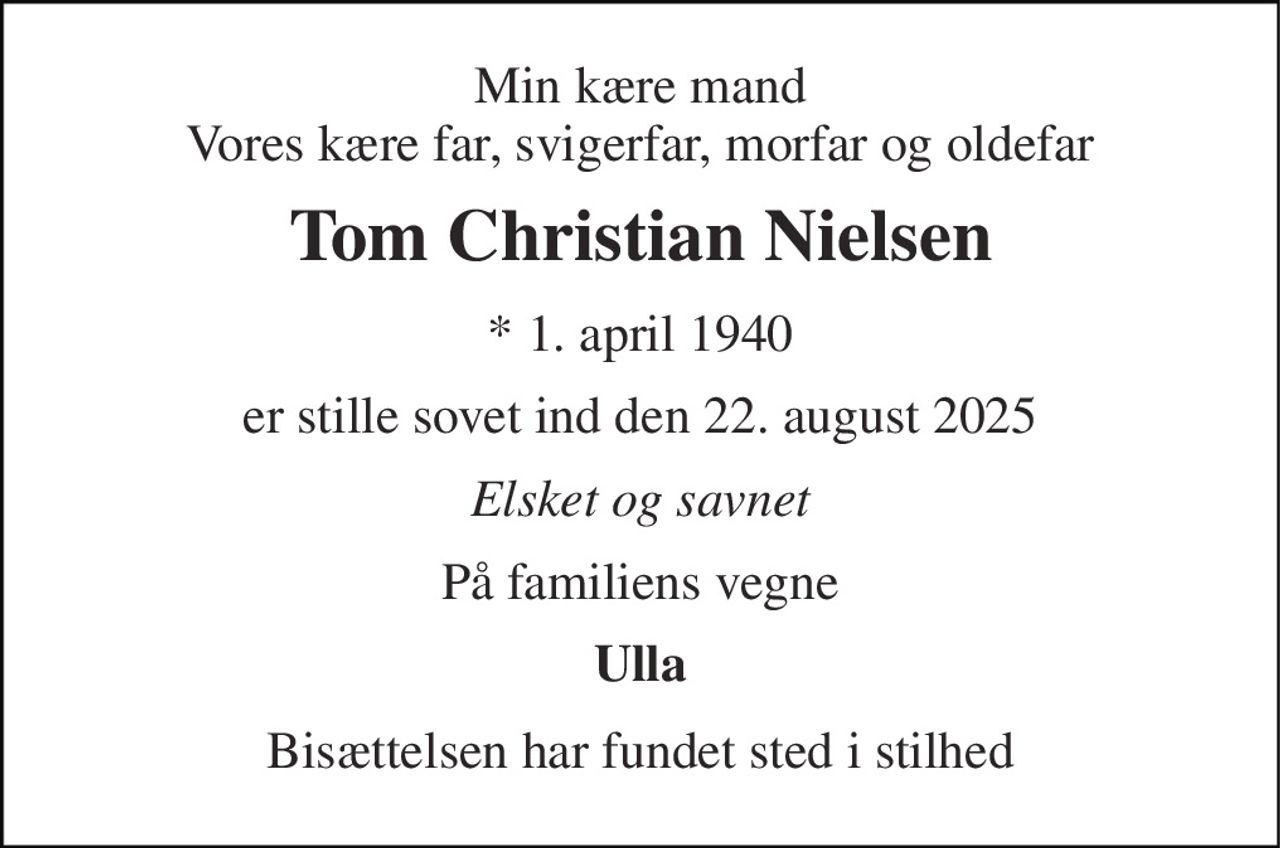 Min kære mand Vores kære far, svigerfar, morfar og oldefar 
Tom Christian Nielsen 
*​ 1. april 1940​ 
er stille sovet ind den 22. august 2025 
Elsket og savnet 
På familiens vegne 
Ulla 
Bisættelsen har fundet sted i stilhed