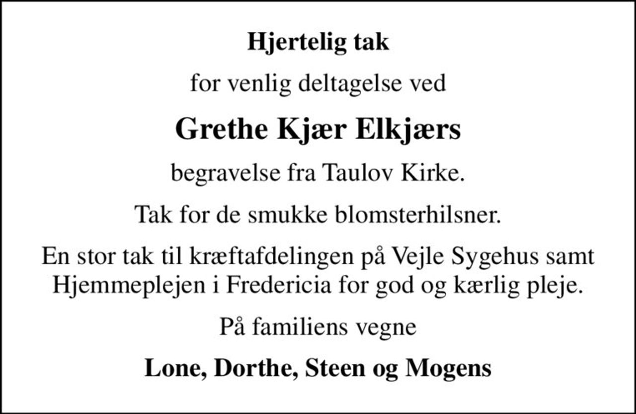Hjertelig tak
for venlig deltagelse ved
Grethe Kjær Elkjærs
begravelse fra Taulov Kirke.
Tak for de smukke blomsterhilsner.
En stor tak til kræftafdelingen på Vejle Sygehus samt Hjemmeplejen i Fredericia for god og kærlig pleje.
På familiens vegne
Lone, Dorthe, Steen og Mogens
