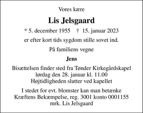 Vores kære
Lis Jelsgaard
* 5. december 1955    &#x271d; 15. januar 2023
er efter kort tids sygdom stille sovet ind.
På familiens vegne
Jens
Bisættelsen finder sted fra Tønder Kirkegårdskapel  lørdag den 28. januar kl. 11.00  Højtidligheden slutter ved kapellet
I stedet for evt. blomster kan man betænke
					Kræftens Bekæmpelse reg.3001konto0001155mrk. Lis
					Jelsgaard