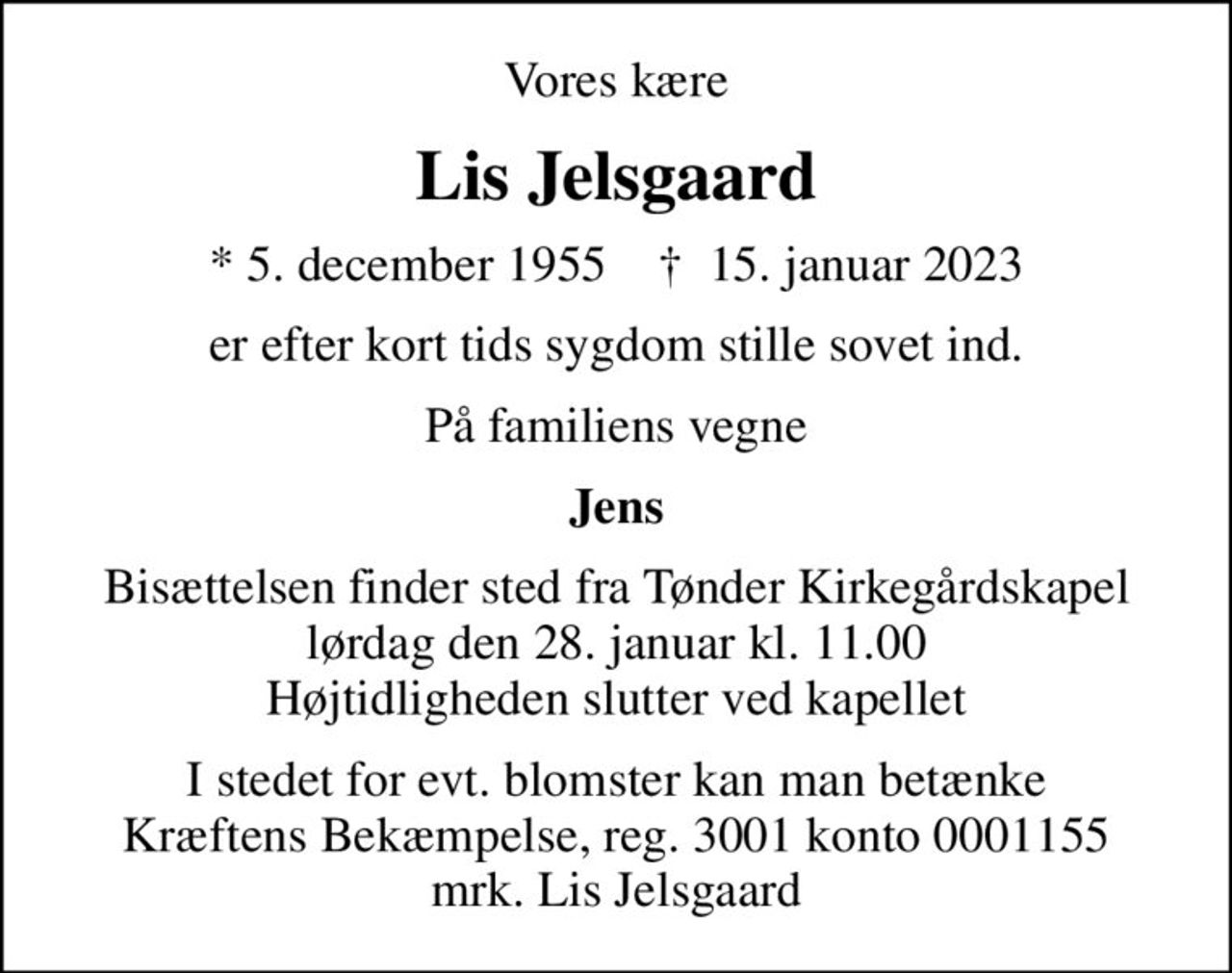 Vores kære
Lis Jelsgaard
* 5. december 1955    ✝ 15. januar 2023
er efter kort tids sygdom stille sovet ind.
På familiens vegne
Jens
Bisættelsen finder sted fra Tønder Kirkegårdskapel  lørdag den 28. januar kl. 11.00  Højtidligheden slutter ved kapellet
I stedet for evt. blomster kan man betænke
					Kræftens Bekæmpelse reg.3001konto0001155mrk. Lis
					Jelsgaard