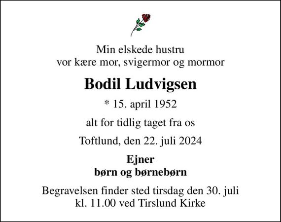 Min elskede hustru vor kære mor, svigermor og mormor
Bodil Ludvigsen
* 15. april 1952
alt for tidlig taget fra os
Toftlund, den 22. juli 2024
Ejner børn og børnebørn
Begravelsen finder sted tirsdag den 30. juli kl. 11.00 ved Tirslund Kirke