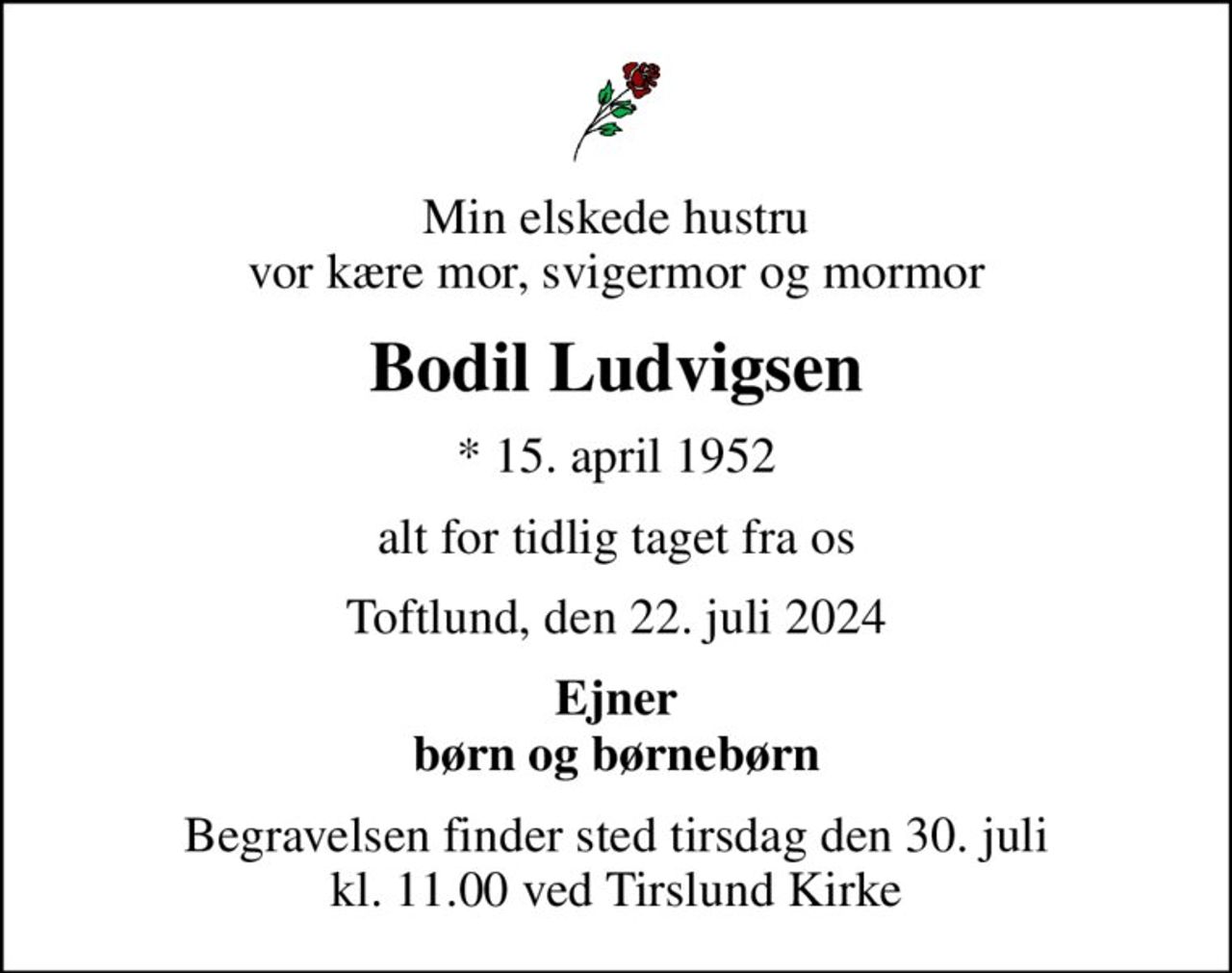 Min elskede hustru vor kære mor, svigermor og mormor
Bodil Ludvigsen
* 15. april 1952
alt for tidlig taget fra os
Toftlund, den 22. juli 2024
Ejner børn og børnebørn
Begravelsen finder sted tirsdag den 30. juli kl. 11.00 ved Tirslund Kirke