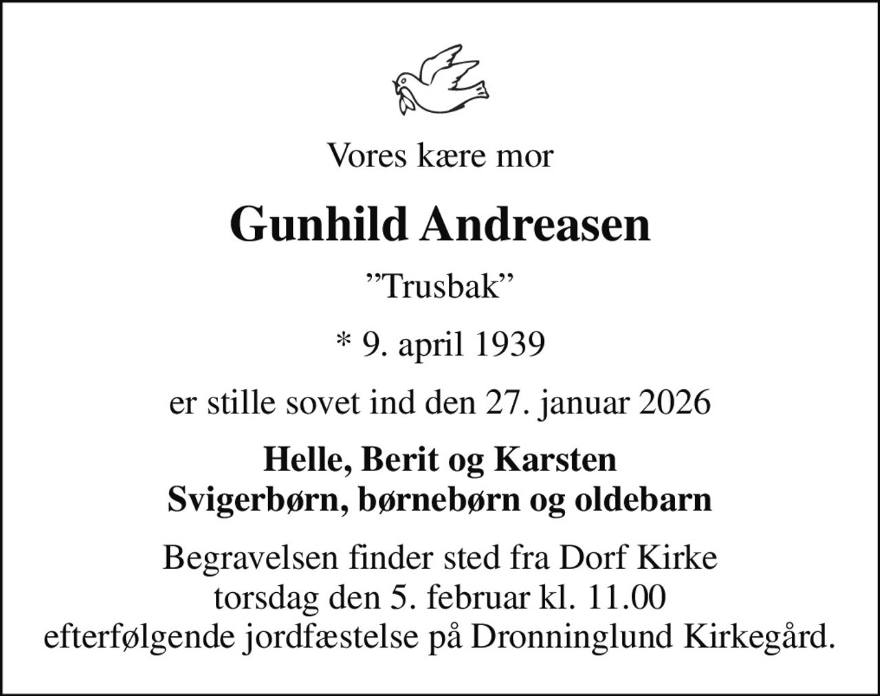 Vores kære mor
Gunhild Andreasen
Trusbak
* 9. april 1939
er stille sovet ind den 27. januar 2026
Helle, Berit og Karsten Svigerbørn, børnebørn og oldebarn
Begravelsen finder sted fra Dorf Kirke  torsdag den 5. februar kl. 11.00  efterfølgende jordfæstelse på Dronninglund Kirkegård.
