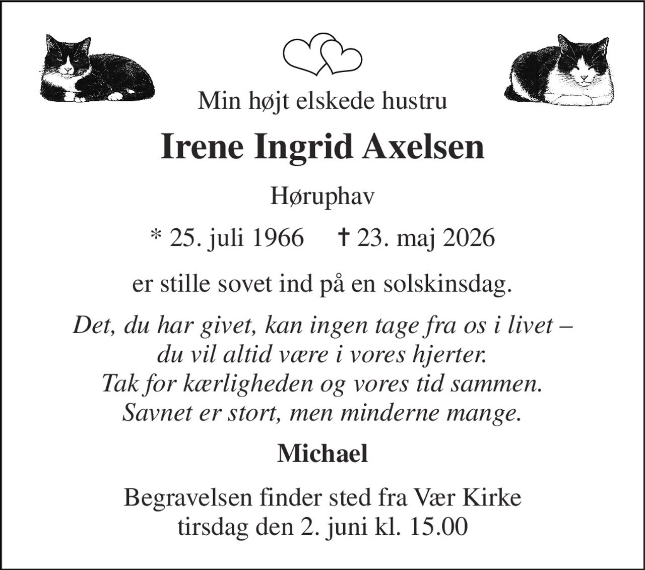 Min højt elskede hustru 
Irene Ingrid Axelsen 
Høruphav 
★ 25. juli 1966     ✝ 23. maj 2026 
er stille sovet ind på en solskinsdag. 
Det, du har givet, kan ingen tage fra os i livet – du vil altid være i vores hjerter. Tak for kærligheden og vores tid sammen. Savnet er stort, men minderne mange. 
Michael 
Begravelsen​​ finder sted fra Vær Kirke​​ tirsdag den 2. juni​​ kl. 15.00