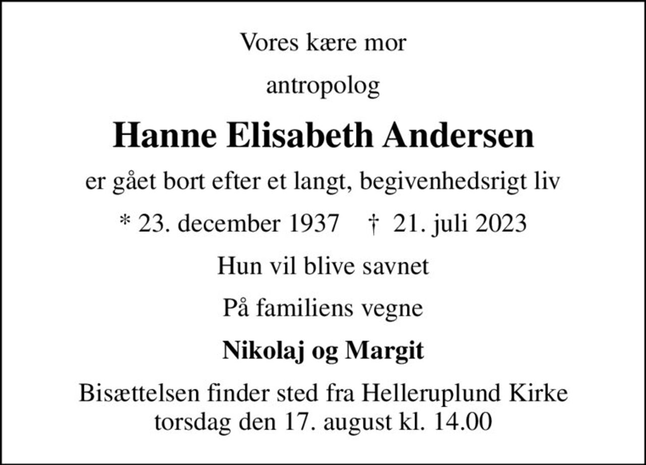 Vores kære mor
antropolog
Hanne Elisabeth Andersen
er gået bort efter et langt, begivenhedsrigt liv
* 23. december 1937    ✝ 21. juli 2023
Hun vil blive savnet
På familiens vegne
Nikolaj og Margit
Bisættelsen finder sted fra Helleruplund Kirke  torsdag den 17. august kl. 14.00