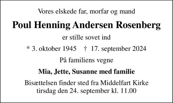 Vores elskede far, morfar og mand
Poul Henning Andersen Rosenberg
er stille sovet ind
* 3. oktober 1945    &#x271d; 17. september 2024
På familiens vegne
Mia, Jette, Susanne med familie
Bisættelsen finder sted fra Middelfart Kirke  tirsdag den 24. september kl. 11.00