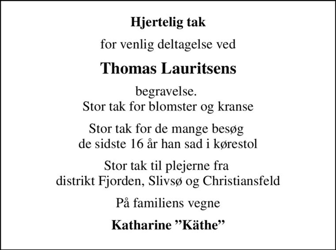 Hjertelig tak
for venlig deltagelse ved
Thomas Lauritsens
begravelse.  Stor tak for blomster og kranse
Stor tak for de mange besøg  de sidste 16 år han sad i kørestol
Stor tak til plejerne fra  distrikt Fjorden, Slivsø og Christiansfeld
På familiens vegne
Katharine Käthe