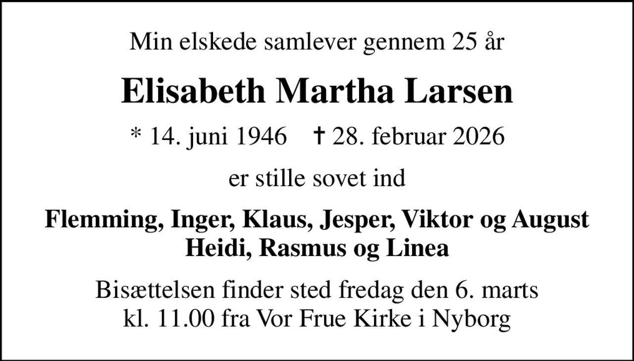 Min elskede samlever gennem 25 år
Elisabeth Martha Larsen
* 14. juni 1946    ✝ 28. februar 2026
er stille sovet ind
Flemming, Inger, Klaus, Jesper, Viktor og August Heidi, Rasmus og Linea
Bisættelsen finder sted fredag den 6. marts kl. 11.00 fra Vor Frue Kirke i Nyborg