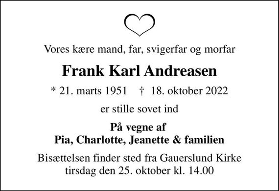 Vores kære mand, far, svigerfar og morfar
Frank Karl Andreasen
* 21. marts 1951    &#x271d; 18. oktober 2022
er stille sovet ind
På vegne af  Pia, Charlotte, Jeanette & familien
Bisættelsen finder sted fra Gauerslund Kirke  tirsdag den 25. oktober kl. 14.00