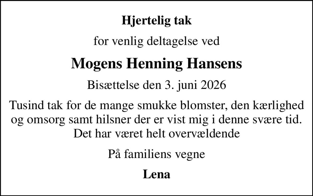 Hjertelig tak
for venlig deltagelse ved
Mogens Henning Hansens
Bisættelse den 3. juni 2026
Tusind tak for de mange smukke blomster, den kærlighed og omsorg samt hilsner der er vist mig i denne svære tid. Det har været helt overvældende
På familiens vegne
Lena