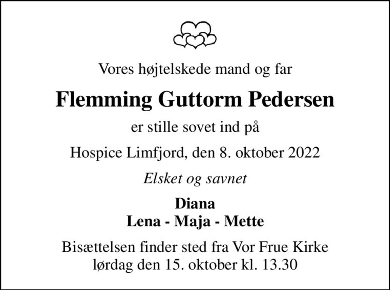 Vores højtelskede mand og far
Flemming Guttorm Pedersen
er stille sovet ind på
Hospice Limfjord, den 8. oktober 2022
Elsket og savnet
Diana Lena - Maja - Mette
Bisættelsen finder sted fra Vor Frue Kirke  lørdag den 15. oktober kl. 13.30