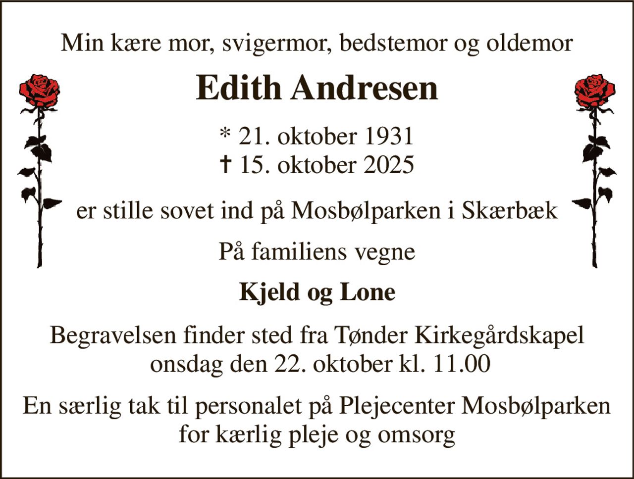 Min kære mor, svigermor, bedstemor og oldemor 
Edith Andresen 
* 21. oktober 1931 ✝ 15. oktober 2025 
er stille sovet ind på Mosbølparken i Skærbæk 
På familiens vegne 
Kjeld og Lone 
Begravelsen finder sted fra Tønder Kirkegårdskapel  onsdag den 22. oktober kl. 11.00 
En særlig tak til personalet på Plejecenter Mosbølparken for kærlig pleje og omsorg