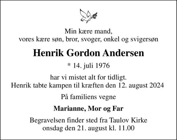 Min kære mand, vores kære søn, bror, svoger, onkel og svigersøn
Henrik Gordon Andersen
* 14. juli 1976
har vi mistet alt for tidligt. Henrik tabte kampen til kræften den 12. august 2024 
På familiens vegne
Marianne, Mor og Far
Begravelsen finder sted fra Taulov Kirke  onsdag den 21. august kl. 11.00