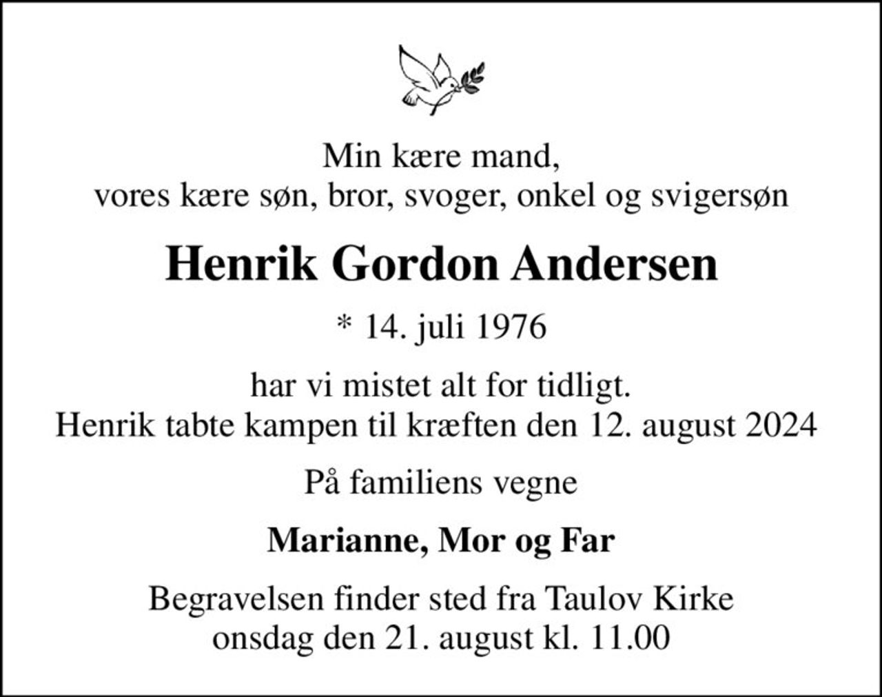 Min kære mand, vores kære søn, bror, svoger, onkel og svigersøn
Henrik Gordon Andersen
* 14. juli 1976
har vi mistet alt for tidligt. Henrik tabte kampen til kræften den 12. august 2024 
På familiens vegne
Marianne, Mor og Far
Begravelsen finder sted fra Taulov Kirke  onsdag den 21. august kl. 11.00