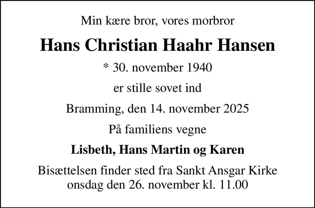 Min kære bror, vores morbror
Hans Christian Haahr Hansen
* 30. november 1940
er stille sovet ind
Bramming, den 14. november 2025
På familiens vegne
Lisbeth, Hans Martin og Karen
Bisættelsen finder sted fra Sankt Ansgar Kirke  onsdag den 26. november kl. 11.00
