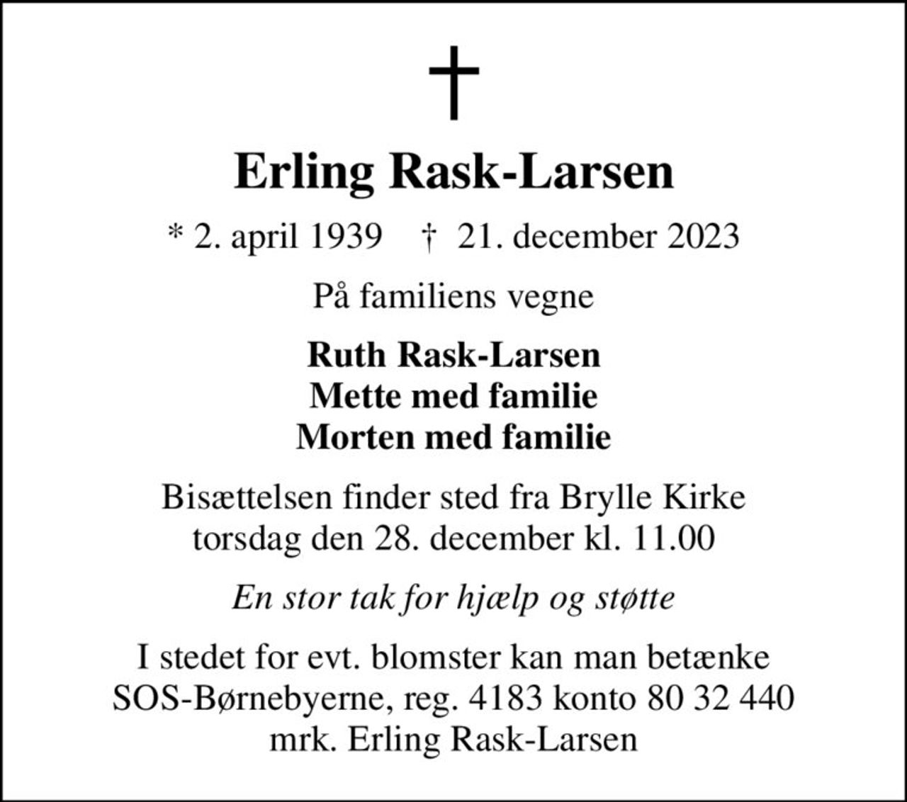 Erling Rask-Larsen
* 2. april 1939    ✝ 21. december 2023
På familiens vegne
Ruth Rask-Larsen Mette med familie Morten med familie
Bisættelsen finder sted fra Brylle Kirke  torsdag den 28. december kl. 11.00 
En stor tak for hjælp og støtte
I stedet for evt. blomster kan man betænke
					SOS-Børnebyerne reg.4183konto8032440mrk. Erling
					Rask-Larsen