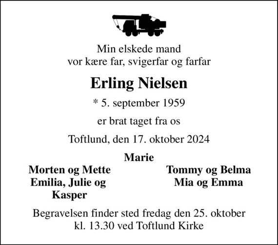 Min elskede mand vor kære far, svigerfar og farfar
Erling Nielsen
* 5. september 1959
er brat taget fra os
Toftlund, den 17. oktober 2024
Marie
Morten og Mette
Tommy og Belma
Emilia, Julie og 
Mia og Emma
Kasper
Begravelsen finder sted fredag den 25. oktober kl. 13.30 ved Toftlund Kirke