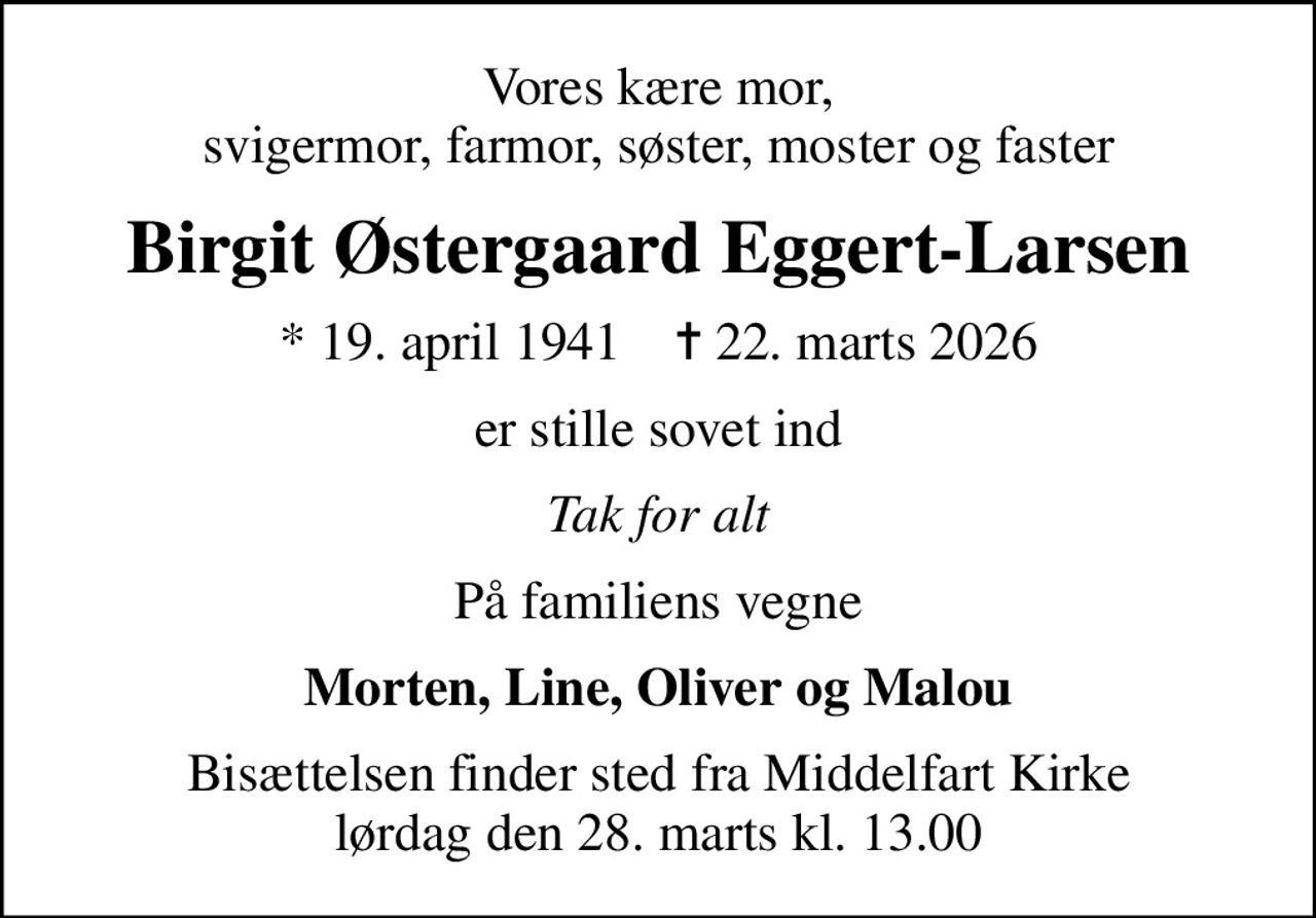 Vores kære mor, svigermor, farmor, søster, moster og faster
Birgit Østergaard Eggert-Larsen
* 19. april 1941    ✝ 22. marts 2026
er stille sovet ind
Tak for alt
På familiens vegne
Morten, Line, Oliver og Malou
Bisættelsen finder sted fra Middelfart Kirke  lørdag den 28. marts kl. 13.00