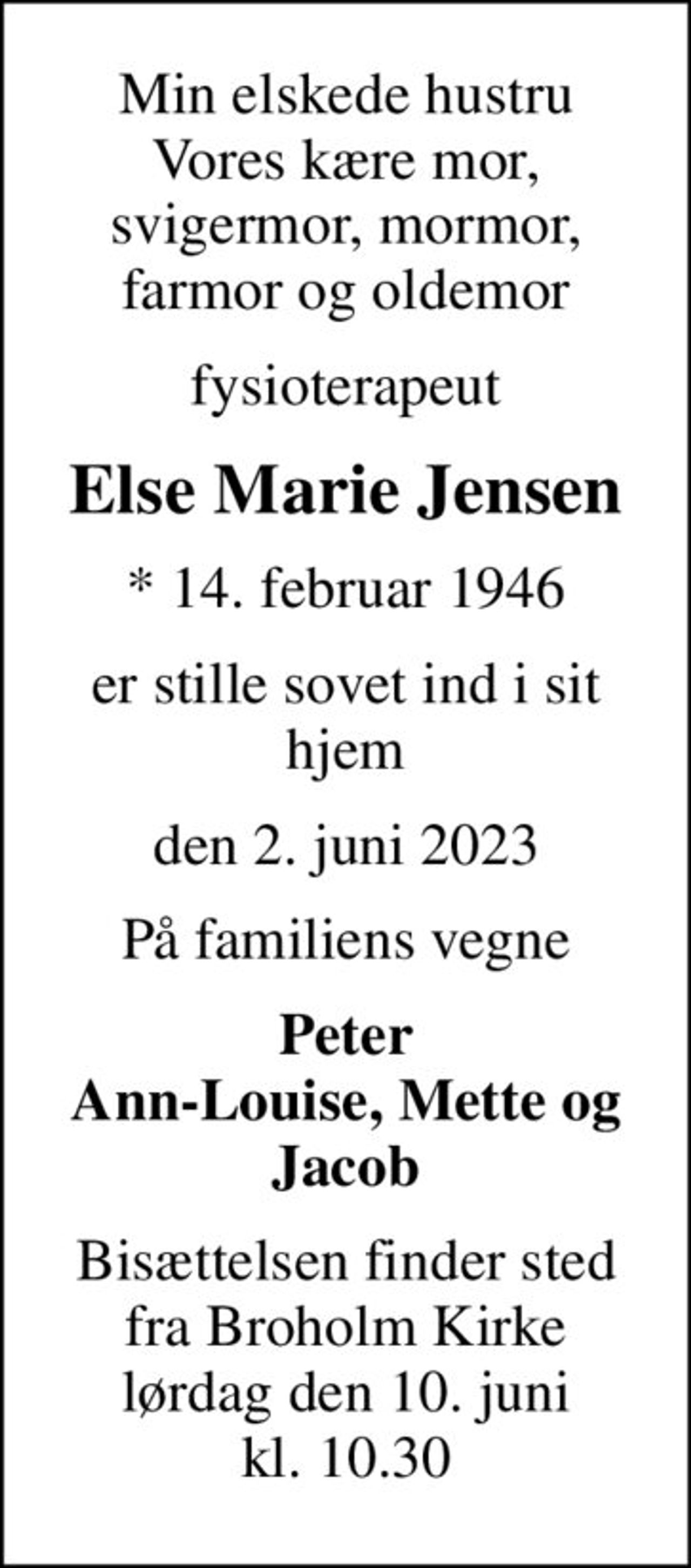 Min elskede hustru Vores kære mor, svigermor, mormor, farmor og oldemor
fysioterapeut
Else Marie Jensen
* 14. februar 1946
er stille sovet ind i sit hjem
den 2. juni 2023
På familiens vegne
Peter Ann-Louise, Mette og Jacob
Bisættelsen finder sted fra Broholm Kirke lørdag den 10. juni kl. 10.30