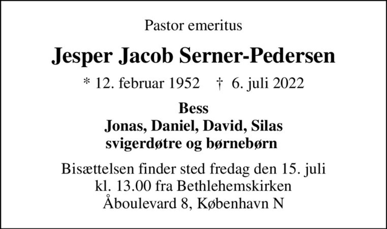 Pastor emeritus
Jesper Jacob Serner-Pedersen
* 12. februar 1952    ✝ 6. juli 2022
Bess Jonas, Daniel, David, Silas svigerdøtre og børnebørn 
Bisættelsen finder sted fredag den 15. juli kl. 13.00 fra Bethlehemskirken Åboulevard 8, København N