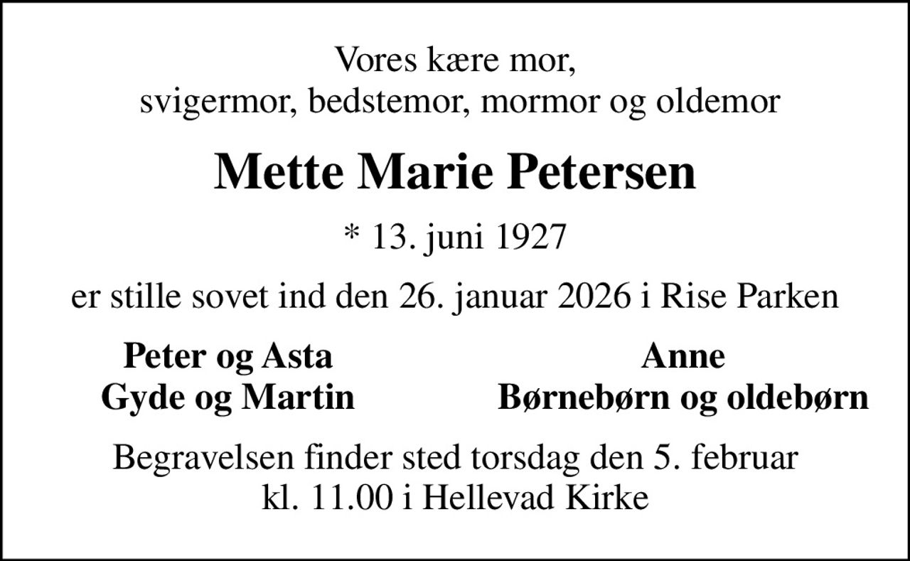 Vores kære mor,  svigermor, bedstemor, mormor og oldemor
Mette Marie Petersen
* 13. juni 1927
er stille sovet ind den 26. januar 2026 i Rise Parken
Peter og Asta
Anne
Gyde og Martin
Børnebørn og oldebørn
Begravelsen finder sted torsdag den 5. februar kl. 11.00 i Hellevad Kirke