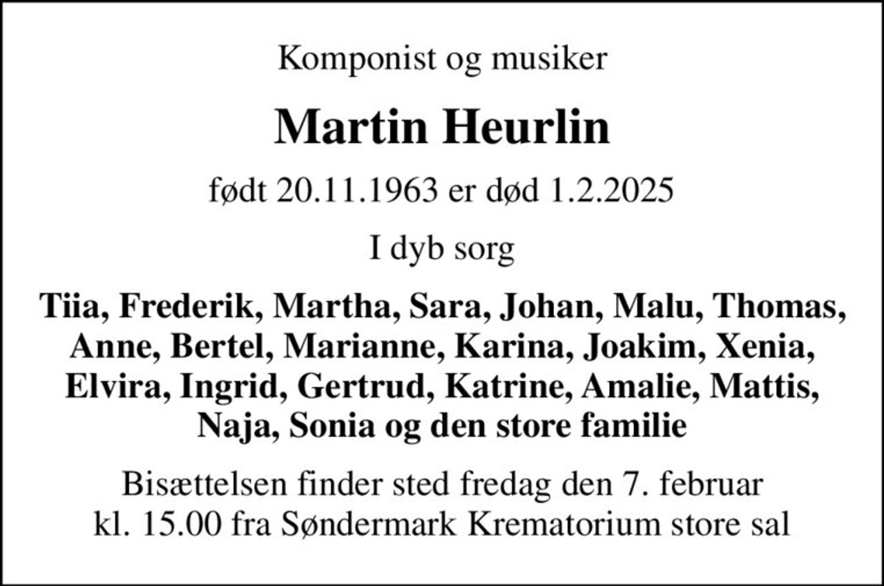 Komponist og musiker
Martin Heurlin
født 20.11.1963 er død 1.2.2025
I dyb sorg
Tiia, Frederik, Martha, Sara, Johan, Malu, Thomas, Anne, Bertel, Marianne, Karina, Joakim, Xenia, Elvira, Ingrid, Gertrud, Katrine, Amalie, Mattis, Naja, Sonia og den store familie
Bisættelsen finder sted fredag den 7. februar kl. 15.00 fra Søndermark Krematorium store sal