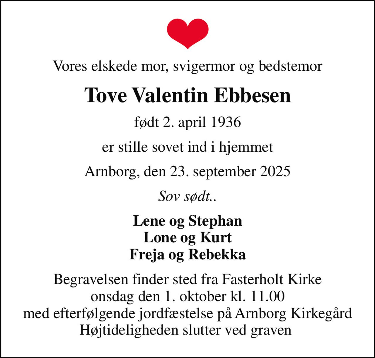 Vores elskede mor, svigermor og bedstemor
Tove Valentin Ebbesen
født 2. april 1936
er stille sovet ind i hjemmet
Arnborg, den 23. september 2025
Sov sødt..
Lene og Stephan Lone og Kurt Freja og Rebekka
Begravelsen finder sted fra Fasterholt Kirke  onsdag den 1. oktober kl. 11.00  med efterfølgende jordfæstelse på Arnborg Kirkegård Højtideligheden slutter ved graven