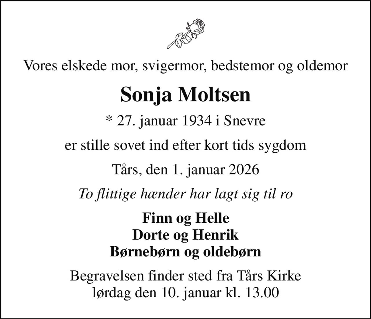 Vores elskede mor, svigermor, bedstemor og oldemor
Sonja Moltsen
* 27. januar 1934 i Snevre
er stille sovet ind efter kort tids sygdom
Tårs, den 1. januar 2026
To flittige hænder har lagt sig til ro
Finn og Helle Dorte og Henrik Børnebørn og oldebørn
Begravelsen finder sted fra Tårs Kirke  lørdag den 10. januar kl. 13.00