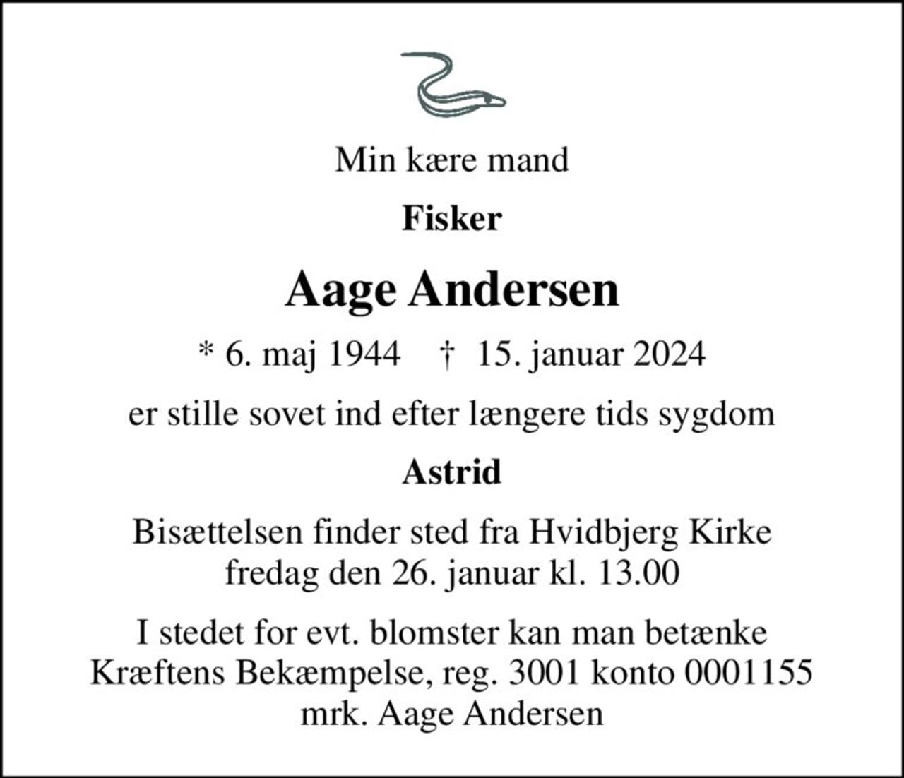 Min kære mand
Fisker
Aage Andersen
* 6. maj 1944    ✝ 15. januar 2024
er stille sovet ind efter længere tids sygdom
Astrid
Bisættelsen finder sted fra Hvidbjerg Kirke  fredag den 26. januar kl. 13.00 
I stedet for evt. blomster kan man betænke
					Kræftens Bekæmpelse reg.3001konto0001155mrk. Aage
					Andersen