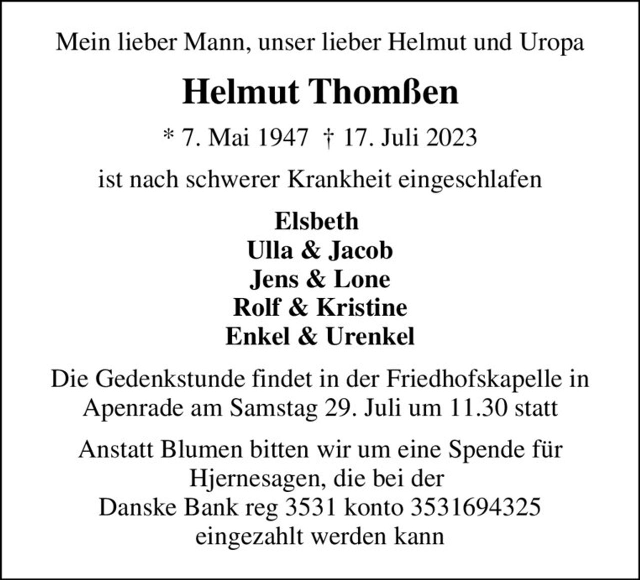 Mein lieber Mann, unser lieber Helmut und Uropa
Helmut Thomßen
* 7. Mai 1947   17. Juli 2023
ist nach schwerer Krankheit eingeschlafen
Elsbeth  Ulla & Jacob Jens & Lone Rolf & Kristine Enkel & Urenkel
Die Gedenkstunde findet in der Friedhofskapelle in Apenrade am Samstag 29. Juli um 11.30 statt
Anstatt Blumen bitten wir um eine Spende für Hjernesagen, die bei der  Danske Bank reg 3531 konto 3531694325 eingezahlt werden kann