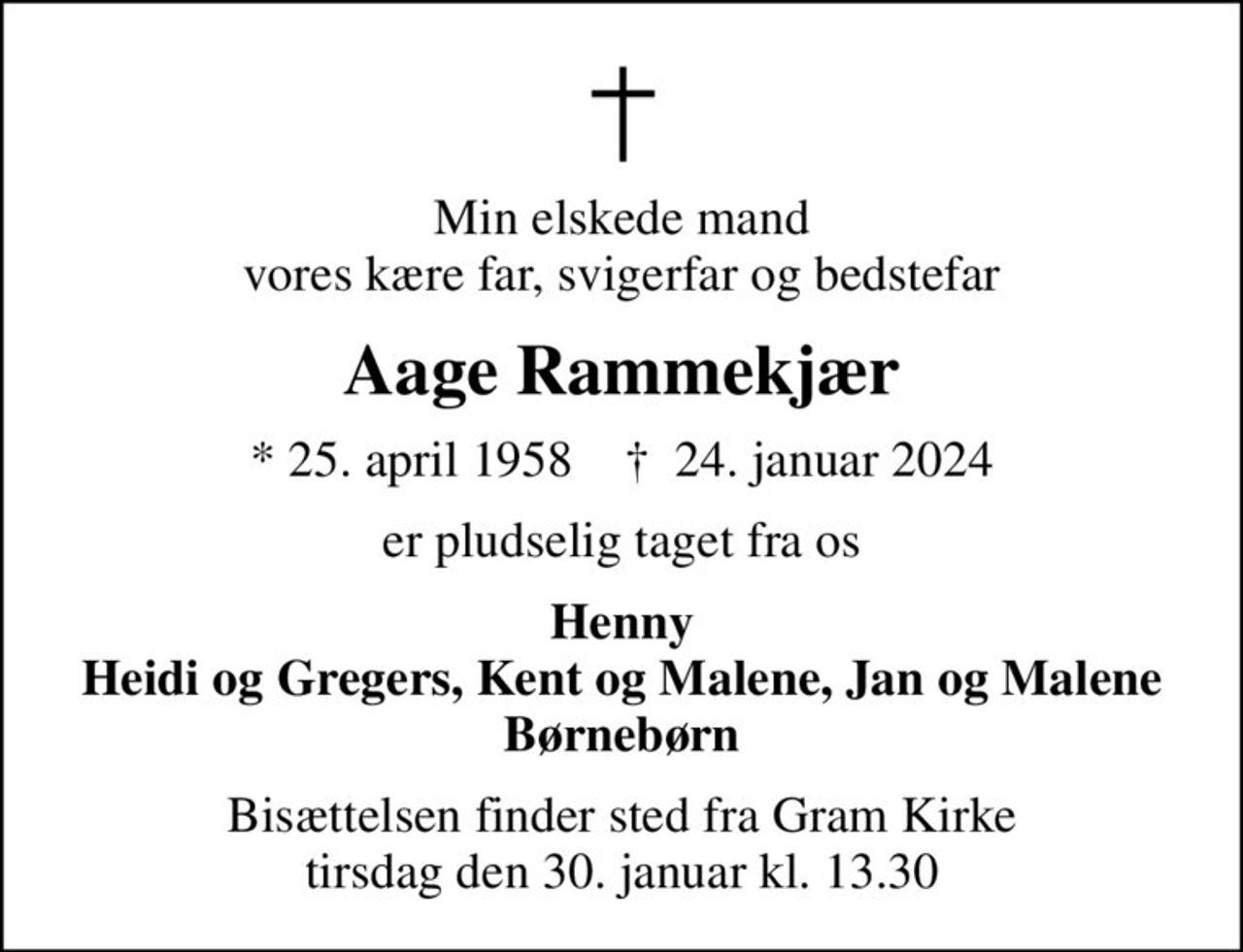 Min elskede mand vores kære far, svigerfar og bedstefar
Aage Rammekjær
* 25. april 1958    ✝ 24. januar 2024
er pludselig taget fra os
Henny Heidi og Gregers, Kent og Malene, Jan og Malene Børnebørn
Bisættelsen finder sted fra Gram Kirke  tirsdag den 30. januar kl. 13.30
