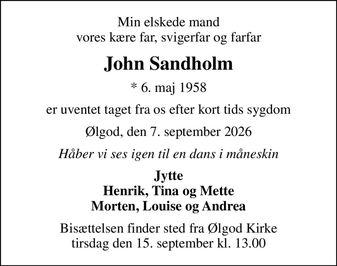 Min elskede mand vores kære far, svigerfar og farfar
John Sandholm
* 6. maj 1958
er uventet taget fra os efter kort tids sygdom
Ølgod, den 7. september 2026
Håber vi ses igen til en dans i måneskin
Jytte Henrik, Tina og Mette Morten, Louise og Andrea
Bisættelsen finder sted fra Ølgod Kirke  tirsdag den 15. september kl. 13.00