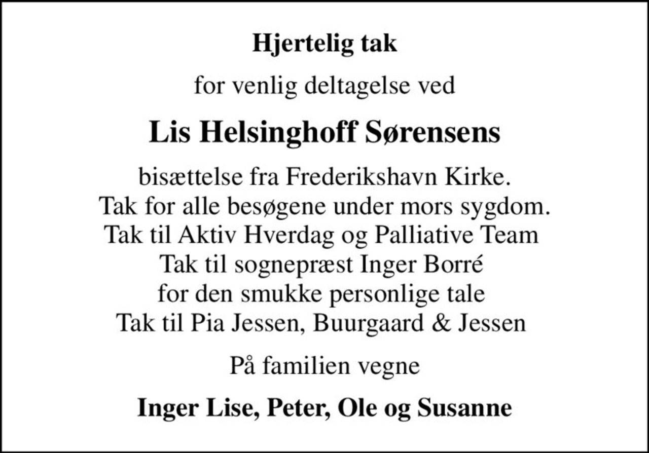 Hjertelig tak
for venlig deltagelse ved
Lis Helsinghoff Sørensens
bisættelse fra Frederikshavn Kirke. Tak for alle besøgene under mors sygdom. Tak til Aktiv Hverdag og Palliative Team  Tak til sognepræst Inger Borré  for den smukke personlige tale  Tak til Pia Jessen, Buurgaard & Jessen 
På familien vegne
Inger Lise, Peter, Ole og Susanne